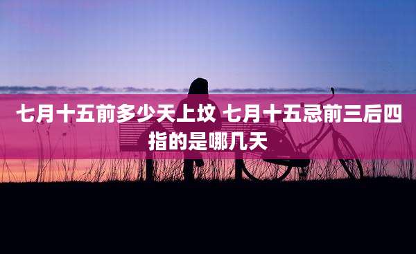 七月十五前多少天上坟 七月十五忌前三后四指的是哪几天