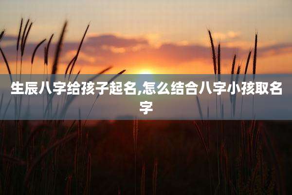 生辰八字给孩子起名,怎么结合八字小孩取名字