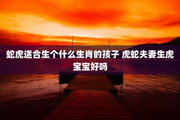 蛇虎适合生个什么生肖的孩子 虎蛇夫妻生虎宝宝好吗