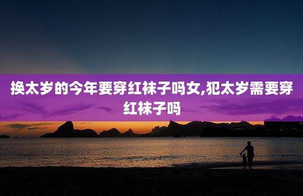 换太岁的今年要穿红袜子吗女,犯太岁需要穿红袜子吗