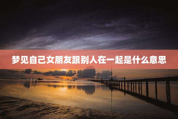 梦见自己女朋友跟别人在一起是什么意思