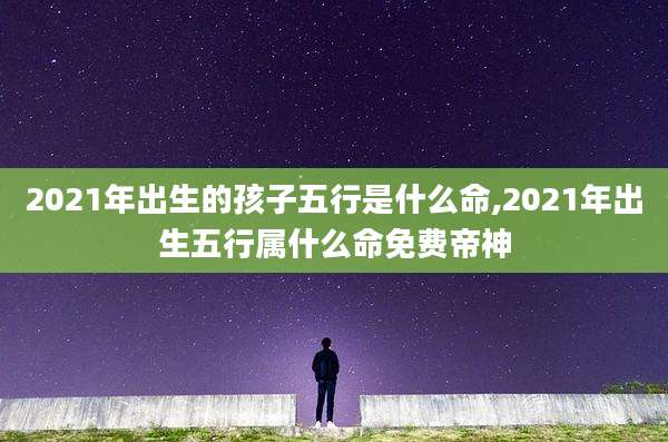 2021年出生的孩子五行是什么命,2021年出生五行属什么命免费帝神