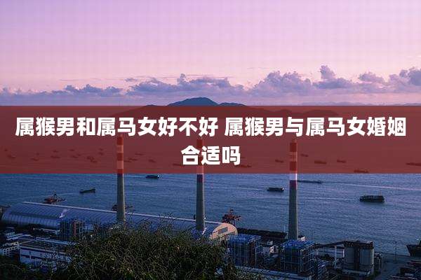 属猴男和属马女好不好 属猴男与属马女婚姻合适吗