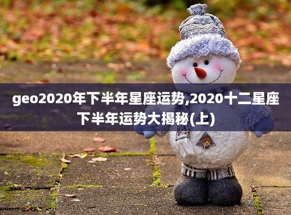 geo2020年下半年星座运势,2020十二星座下半年运势大揭秘(上)