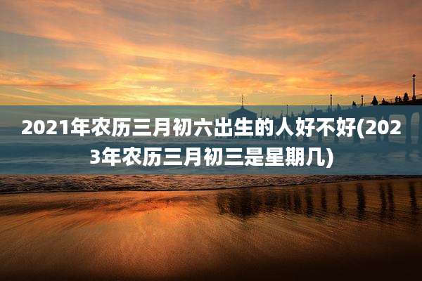 2021年农历三月初六出生的人好不好(2023年农历三月初三是星期几)