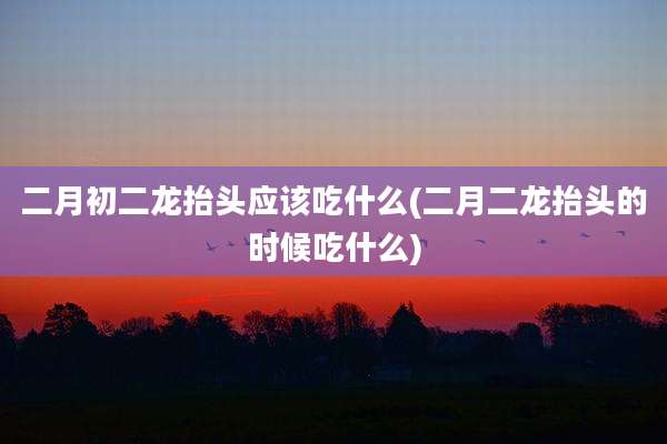 二月初二龙抬头应该吃什么(二月二龙抬头的时候吃什么)