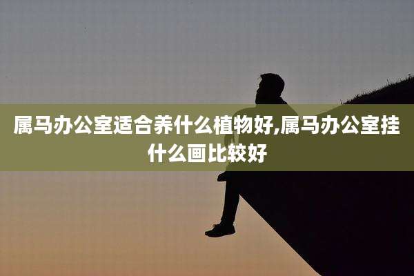 属马办公室适合养什么植物好,属马办公室挂什么画比较好