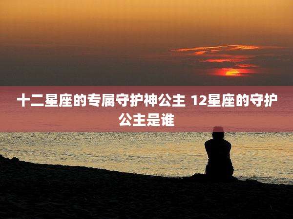 十二星座的专属守护神公主 12星座的守护公主是谁