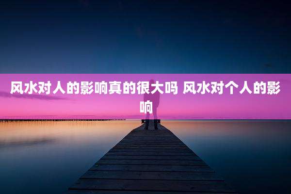 风水对人的影响真的很大吗 风水对个人的影响