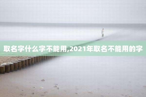 取名字什么字不能用,2021年取名不能用的字