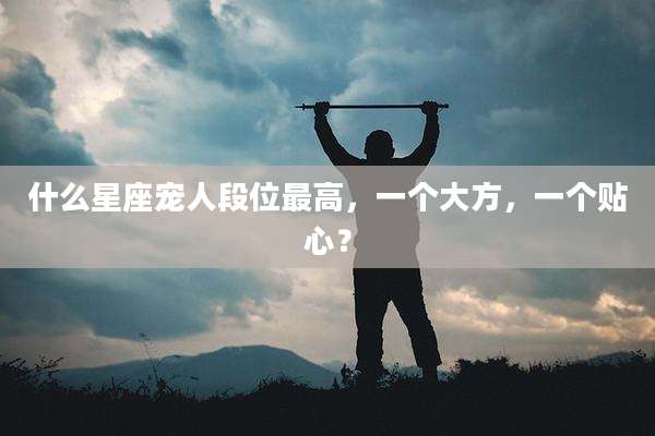 什么星座宠人段位最高，一个大方，一个贴心？