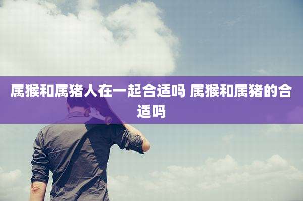属猴和属猪人在一起合适吗 属猴和属猪的合适吗