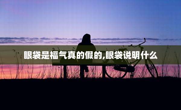 眼袋是福气真的假的,眼袋说明什么