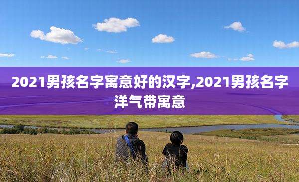 2021男孩名字寓意好的汉字,2021男孩名字洋气带寓意