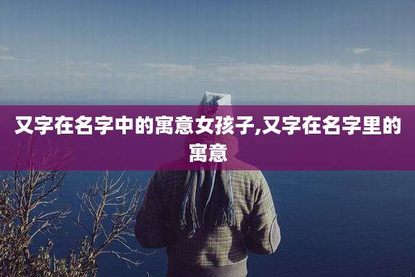 又字在名字中的寓意女孩子,又字在名字里的寓意