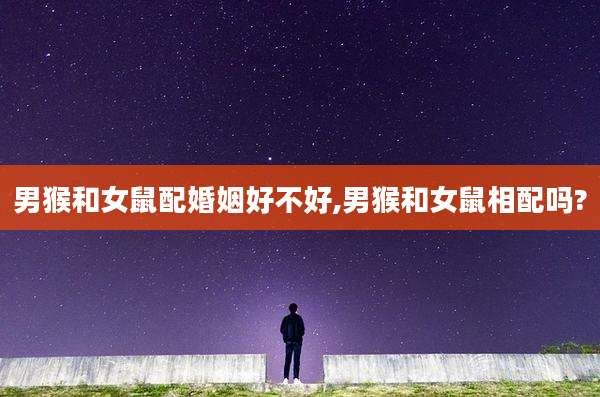 男猴和女鼠配婚姻好不好,男猴和女鼠相配吗?