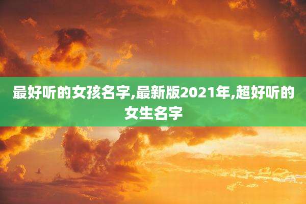 最好听的女孩名字,最新版2021年,超好听的女生名字