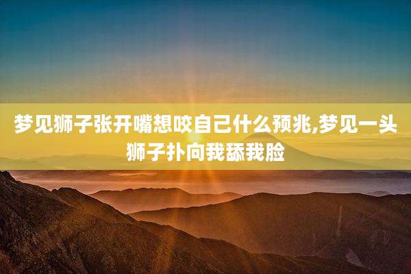 梦见狮子张开嘴想咬自己什么预兆,梦见一头狮子扑向我舔我脸