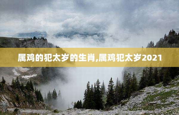 属鸡的犯太岁的生肖,属鸡犯太岁2021