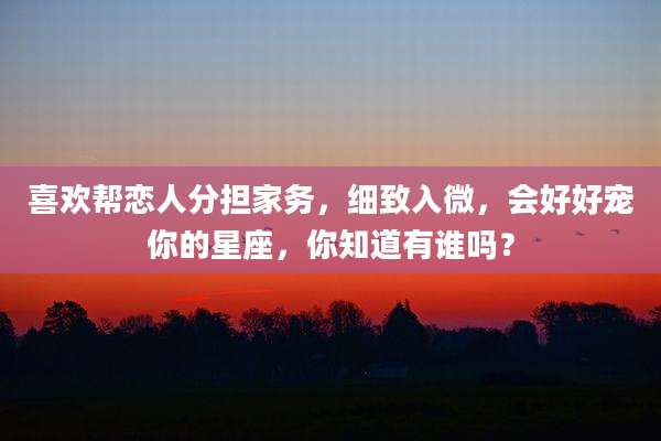 喜欢帮恋人分担家务，细致入微，会好好宠你的星座，你知道有谁吗？