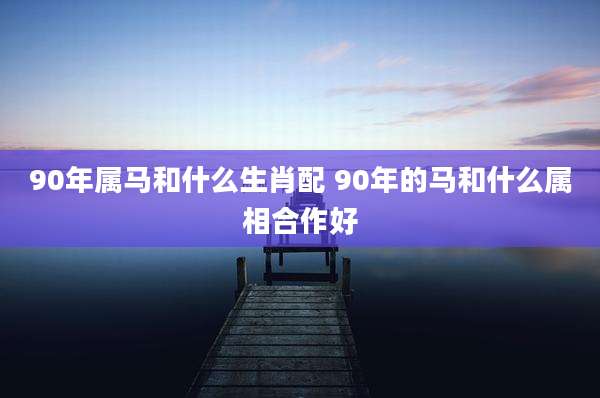 90年属马和什么生肖配 90年的马和什么属相合作好