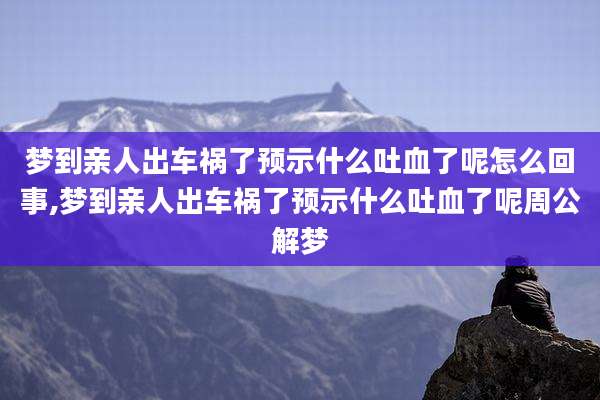 梦到亲人出车祸了预示什么吐血了呢怎么回事,梦到亲人出车祸了预示什么吐血了呢周公解梦