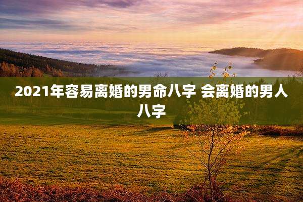 2021年容易离婚的男命八字 会离婚的男人八字