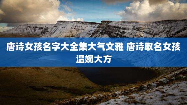 唐诗女孩名字大全集大气文雅 唐诗取名女孩温婉大方
