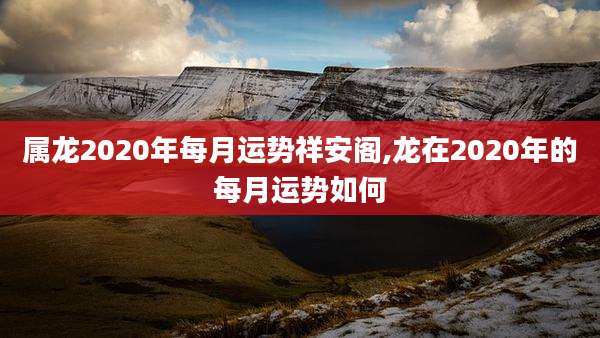 属龙2020年每月运势祥安阁,龙在2020年的每月运势如何