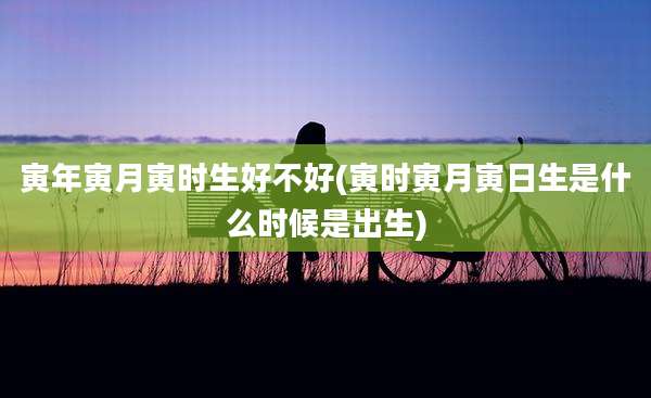 寅年寅月寅时生好不好(寅时寅月寅日生是什么时候是出生)