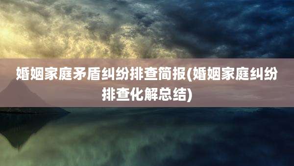 婚姻家庭矛盾纠纷排查简报(婚姻家庭纠纷排查化解总结)