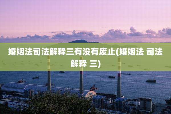 婚姻法司法解释三有没有废止(婚姻法 司法解释 三)