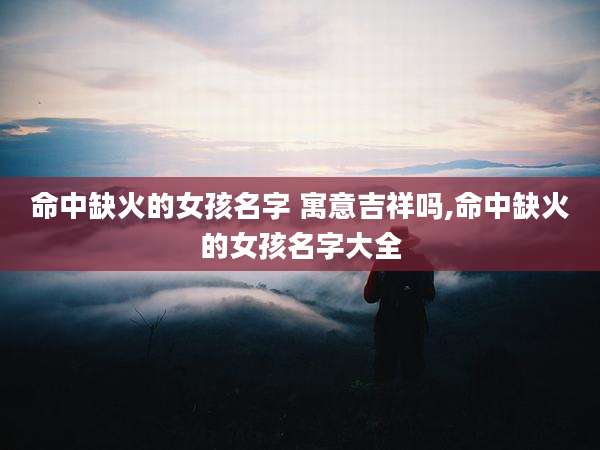 命中缺火的女孩名字 寓意吉祥吗,命中缺火的女孩名字大全