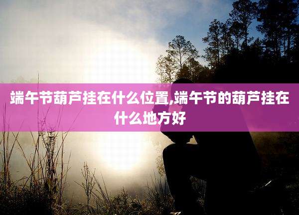 端午节葫芦挂在什么位置,端午节的葫芦挂在什么地方好