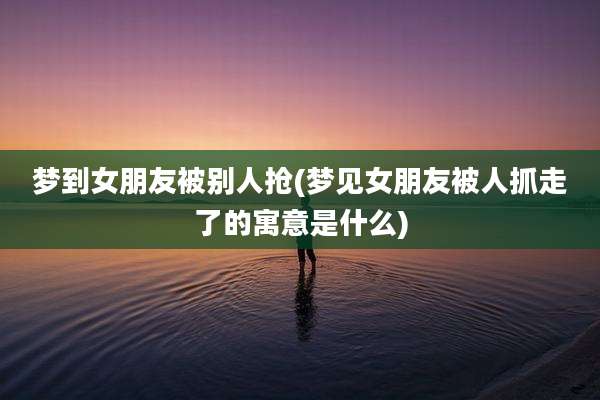梦到女朋友被别人抢(梦见女朋友被人抓走了的寓意是什么)