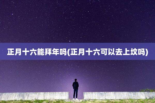 正月十六能拜年吗(正月十六可以去上坟吗)