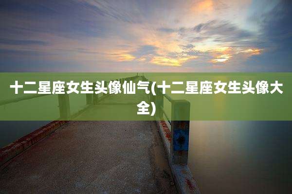 十二星座女生头像仙气(十二星座女生头像大全)