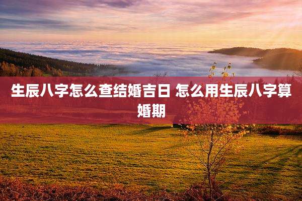生辰八字怎么查结婚吉日 怎么用生辰八字算婚期