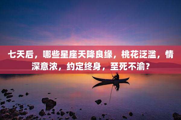 七天后，哪些星座天降良缘，桃花泛滥，情深意浓，约定终身，至死不渝？