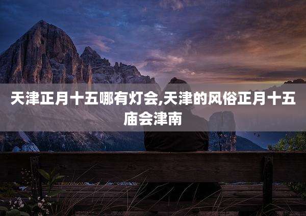 天津正月十五哪有灯会,天津的风俗正月十五庙会津南
