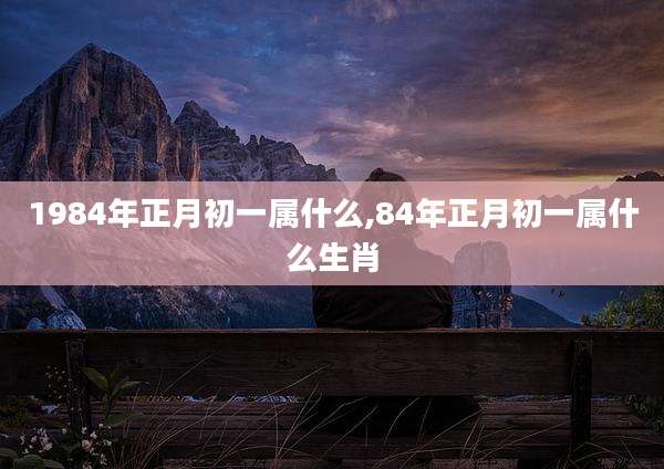 1984年正月初一属什么,84年正月初一属什么生肖