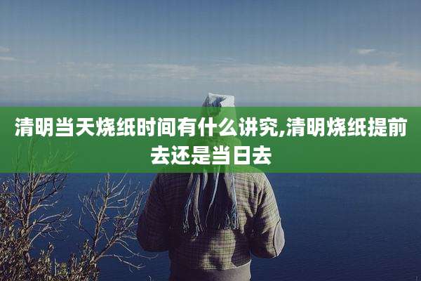 清明当天烧纸时间有什么讲究,清明烧纸提前去还是当日去