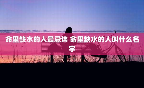 命里缺水的人最忌讳 命里缺水的人叫什么名字
