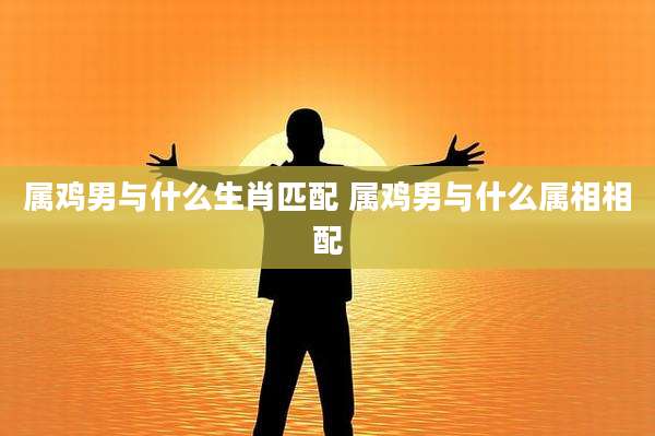 属鸡男与什么生肖匹配 属鸡男与什么属相相配