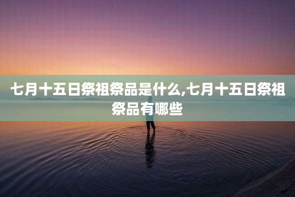 七月十五日祭祖祭品是什么,七月十五日祭祖祭品有哪些