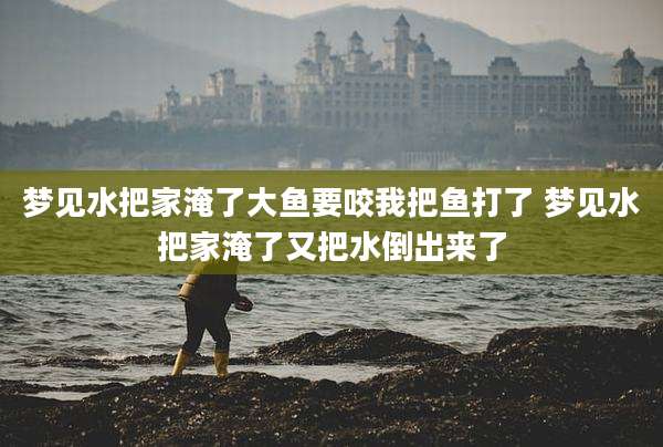梦见水把家淹了大鱼要咬我把鱼打了 梦见水把家淹了又把水倒出来了