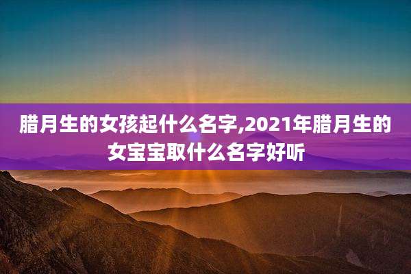 腊月生的女孩起什么名字,2021年腊月生的女宝宝取什么名字好听