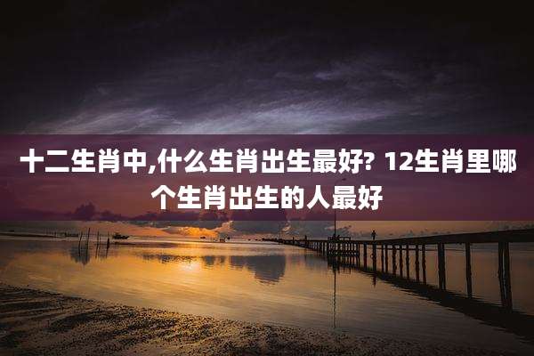 十二生肖中,什么生肖出生最好? 12生肖里哪个生肖出生的人最好