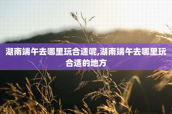 湖南端午去哪里玩合适呢,湖南端午去哪里玩合适的地方