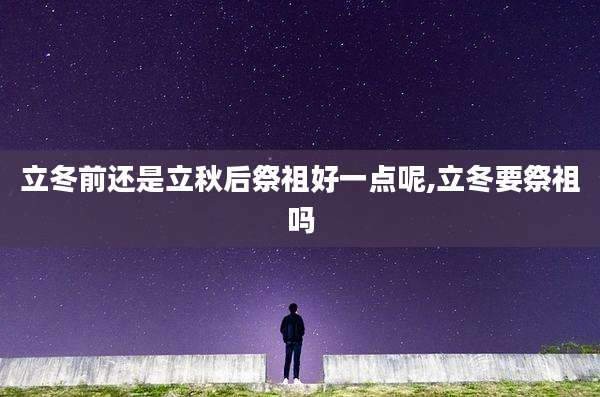 立冬前还是立秋后祭祖好一点呢,立冬要祭祖吗